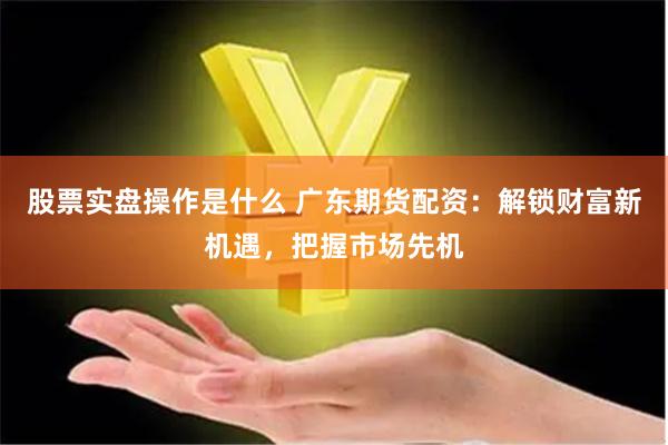 股票实盘操作是什么 广东期货配资:解锁财富新机遇,把握市场先机