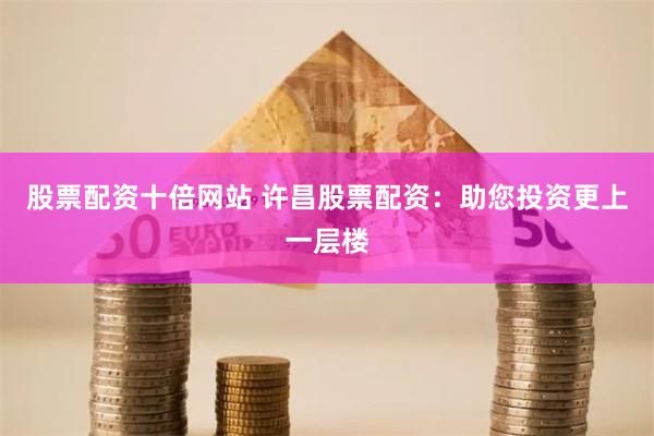 股票配资十倍网站 许昌股票配资：助您投资更上一层楼