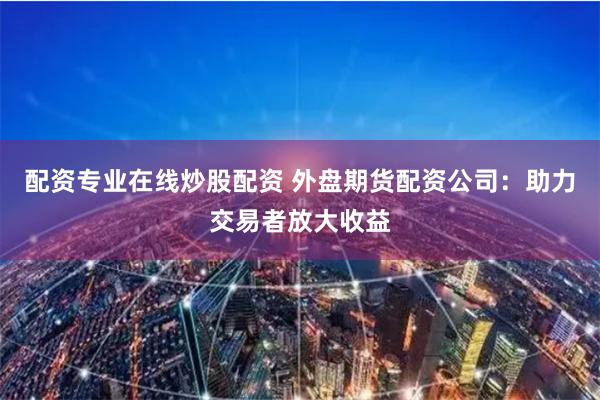 配资专业在线炒股配资 外盘期货配资公司:助力交易者放大收益