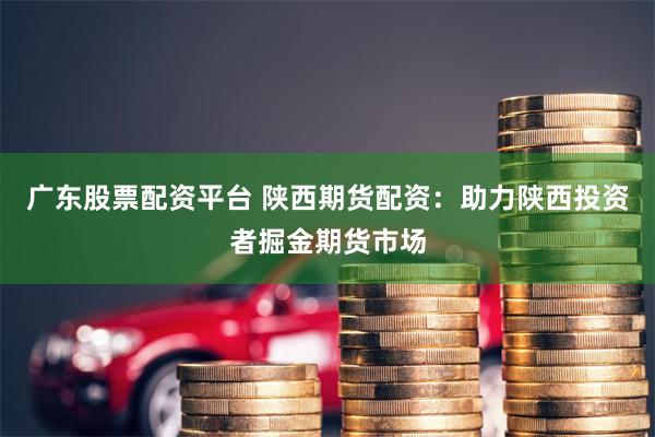 广东股票配资平台 陕西期货配资:助力陕西投资者掘金期货市场