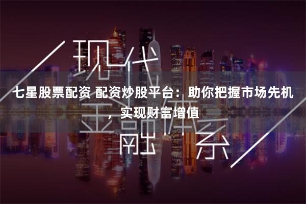 七星股票配资 配资炒股平台：助你把握市场先机，实现财富增值