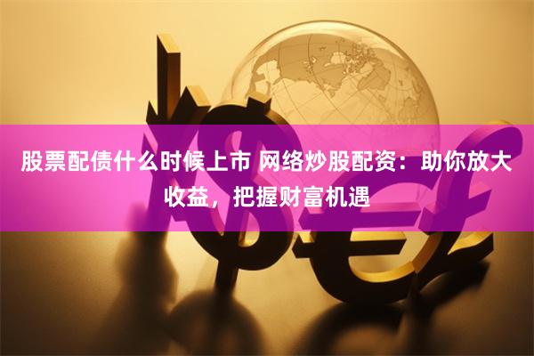 股票配债什么时候上市 网络炒股配资:助你放大收益,把握财富机遇