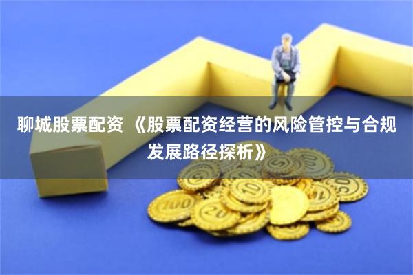 聊城股票配资 《股票配资经营的风险管控与合规发展路径探析》