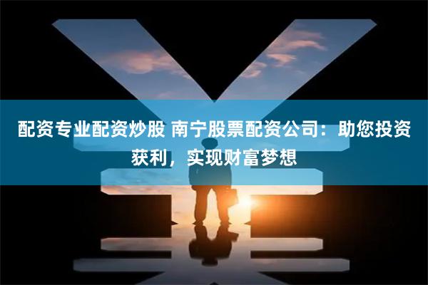 配资专业配资炒股 南宁股票配资公司：助您投资获利，实现财富梦想